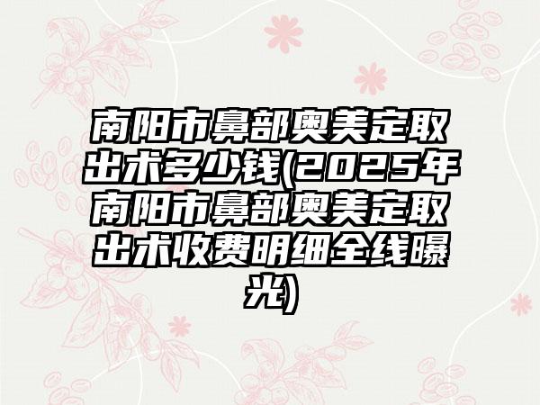 南阳市鼻部奥美定取出术多少钱(2025年南阳市鼻部奥美定取出术收费明细全线曝光)