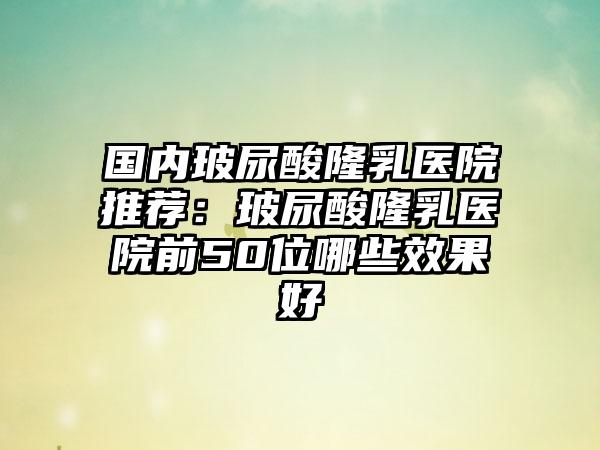 国内玻尿酸隆乳医院推荐：玻尿酸隆乳医院前50位哪些效果好