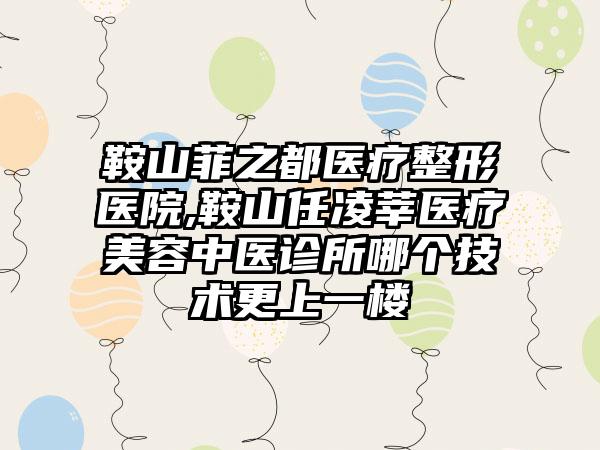 鞍山菲之都医疗整形医院,鞍山任凌莘医疗美容中医诊所哪个技术更上一楼