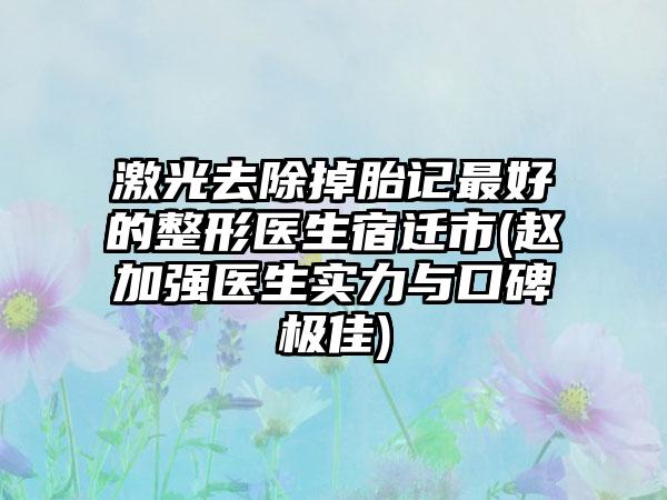 激光去除掉胎记最好的整形医生宿迁市(赵加强医生实力与口碑极佳)