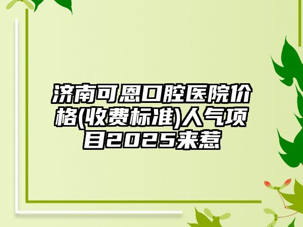 济南可恩口腔医院价格(收费标准)人气项目2025来惹