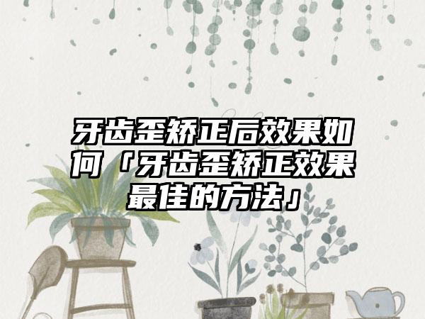 牙齿歪矫正后效果如何「牙齿歪矫正效果最佳的方法」