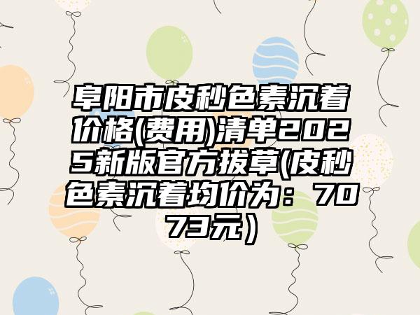 阜阳市皮秒色素沉着价格(费用)清单2025新版官方拔草(皮秒色素沉着均价为：7073元）
