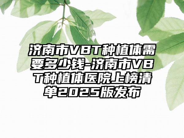 济南市VBT种植体需要多少钱-济南市VBT种植体医院上榜清单2025版发布