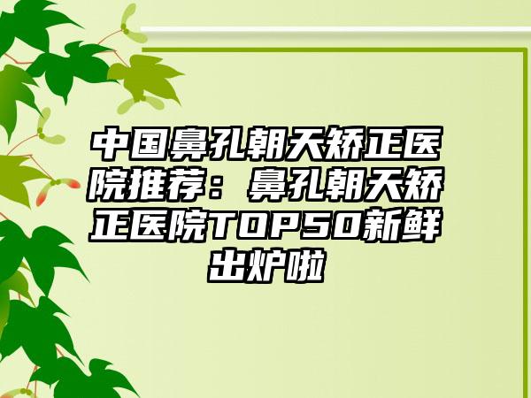 中国鼻孔朝天矫正医院推荐：鼻孔朝天矫正医院TOP50新鲜出炉啦