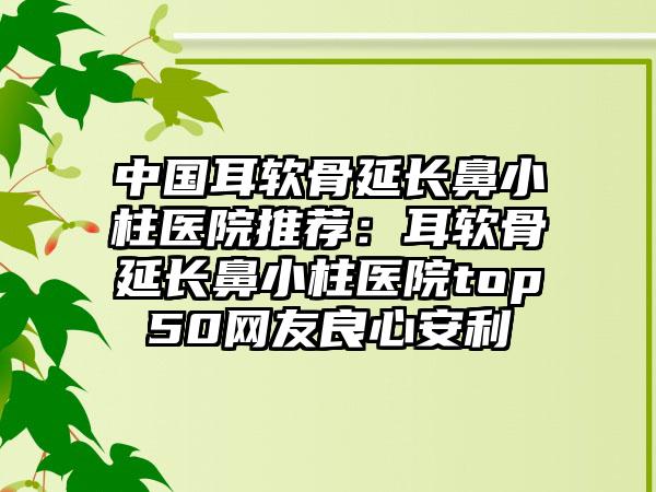 中国耳软骨延长鼻小柱医院推荐：耳软骨延长鼻小柱医院top50网友良心安利