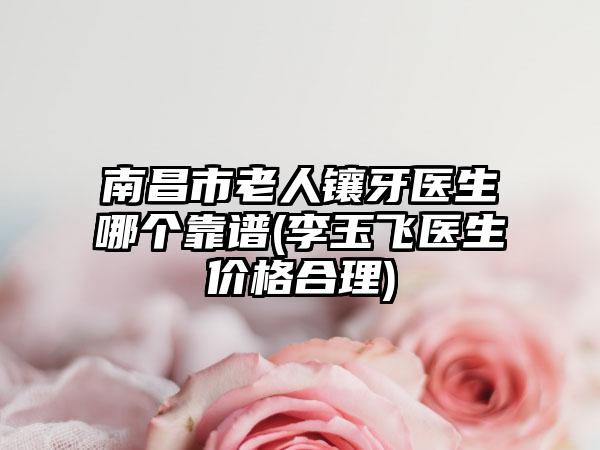 南昌市老人镶牙医生哪个靠谱(李玉飞医生价格合理)