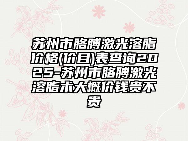 苏州市胳膊激光溶脂价格(价目)表查询2025-苏州市胳膊激光溶脂术大概价钱贵不贵