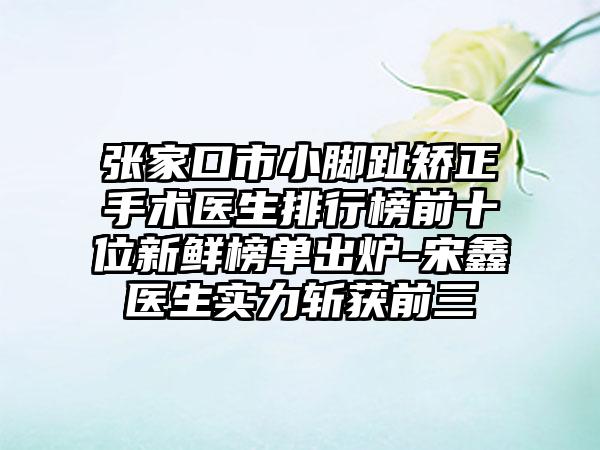 张家口市小脚趾矫正手术医生排行榜前十位新鲜榜单出炉-宋鑫医生实力斩获前三