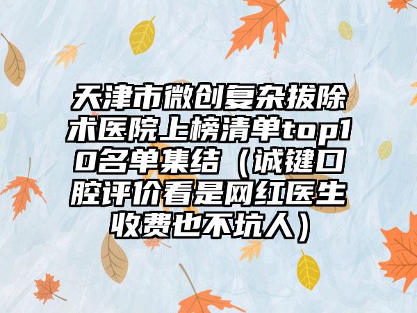 天津市微创复杂拔除术医院上榜清单top10名单集结（诚键口腔评价看是网红医生收费也不坑人）