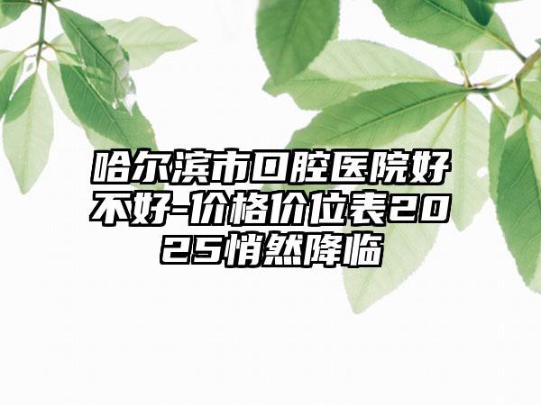 哈尔滨市口腔医院好不好-价格价位表2025悄然降临