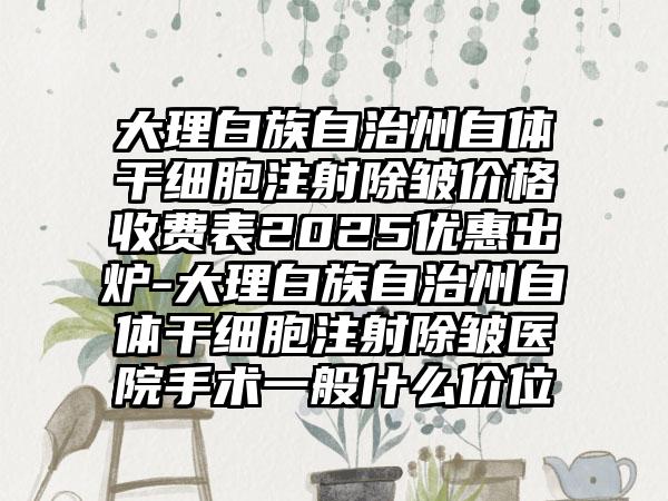 大理白族自治州自体干细胞注射除皱价格收费表2025优惠出炉-大理白族自治州自体干细胞注射除皱医院手术一般什么价位