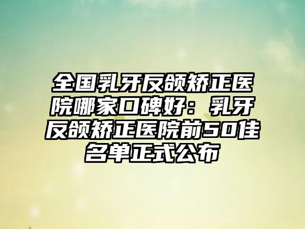 全国乳牙反颌矫正医院哪家口碑好：乳牙反颌矫正医院前50佳名单正式公布