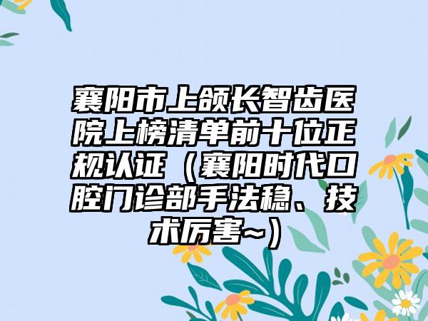 襄阳市上颌长智齿医院上榜清单前十位正规认证（襄阳时代口腔门诊部手法稳、技术厉害~）