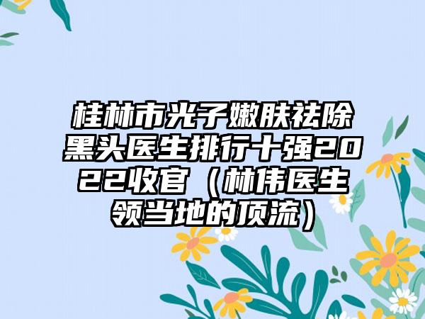 桂林市光子嫩肤祛除黑头医生排行十强2022收官（林伟医生领当地的顶流）
