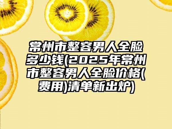 常州市整容男人全脸多少钱(2025年常州市整容男人全脸价格(费用)清单新出炉)