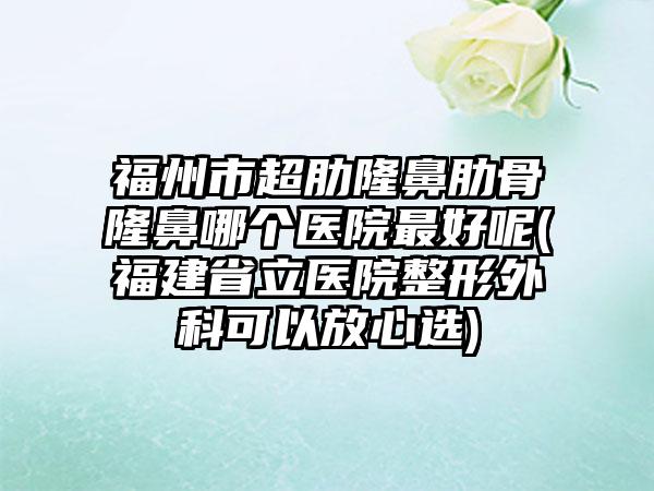 福州市超肋隆鼻肋骨隆鼻哪个医院最好呢(福建省立医院整形外科可以放心选)