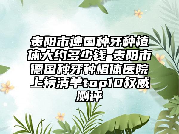 贵阳市德国种牙种植体大约多少钱-贵阳市德国种牙种植体医院上榜清单top10权威测评