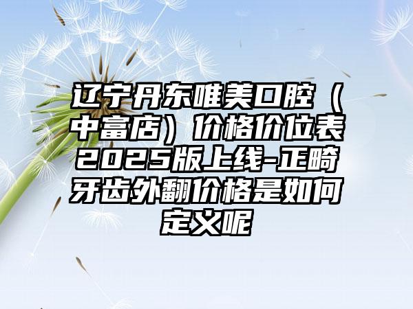 辽宁丹东唯美口腔（中富店）价格价位表2025版上线-正畸牙齿外翻价格是如何定义呢