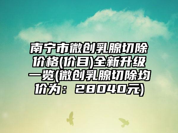 南宁市微创乳腺切除价格(价目)全新升级一览(微创乳腺切除均价为：28040元)