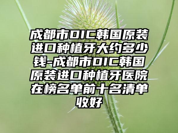 成都市DIC韩国原装进口种植牙大约多少钱-成都市DIC韩国原装进口种植牙医院在榜名单前十名清单收好