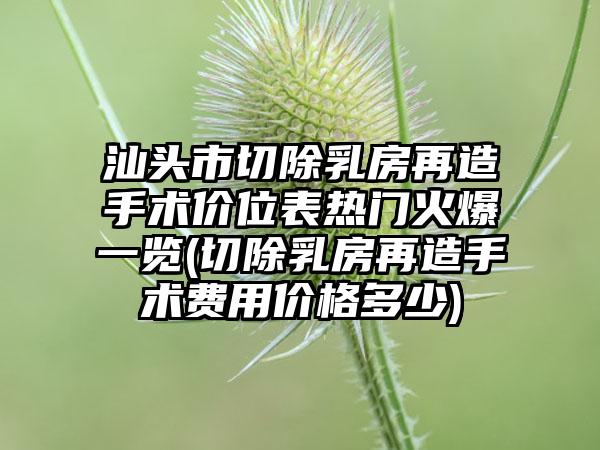 汕头市切除乳房再造手术价位表热门火爆一览(切除乳房再造手术费用价格多少)