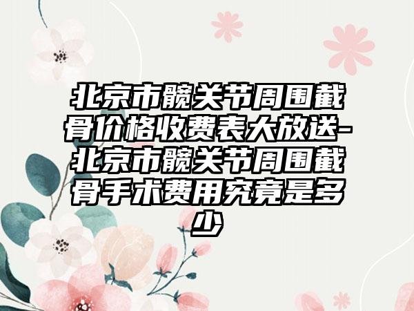 北京市髋关节周围截骨价格收费表大放送-北京市髋关节周围截骨手术费用究竟是多少