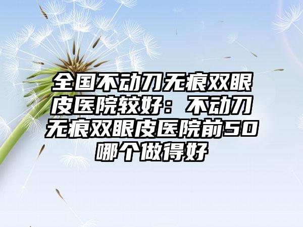 全国不动刀无痕双眼皮医院较好：不动刀无痕双眼皮医院前50哪个做得好
