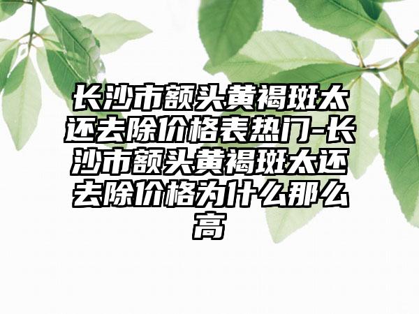 长沙市额头黄褐斑太还去除价格表热门-长沙市额头黄褐斑太还去除价格为什么那么高