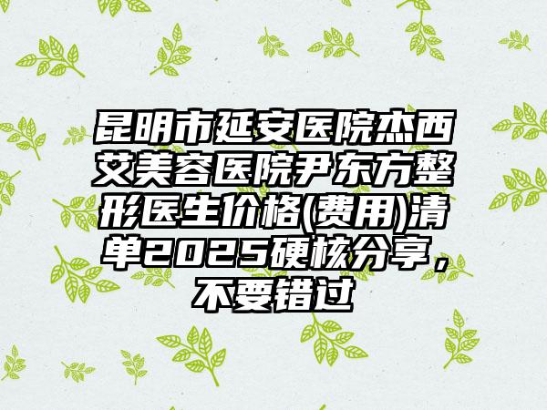 昆明市延安医院杰西艾美容医院尹东方整形医生价格(费用)清单2025硬核分享，不要错过