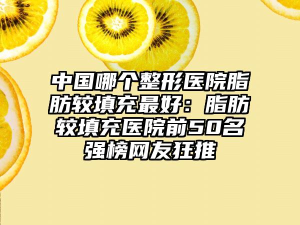 中国哪个整形医院脂肪较填充最好：脂肪较填充医院前50名强榜网友狂推