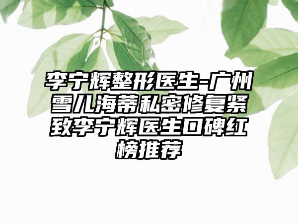 李宁辉整形医生-广州雪儿海蒂私密修复紧致李宁辉医生口碑红榜推荐