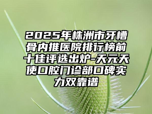 2025年株洲市牙槽骨内推医院排行榜前十佳评选出炉-天元天使口腔门诊部口碑实力双靠谱
