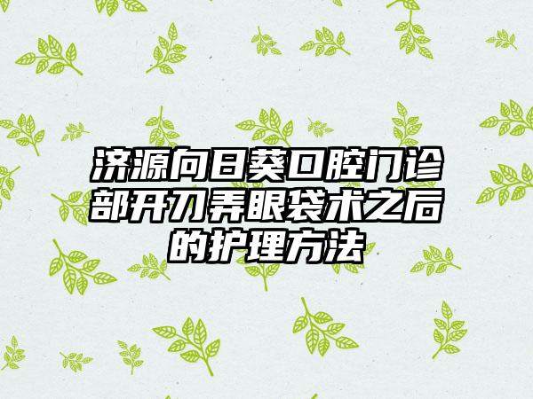 济源向日葵口腔门诊部开刀弄眼袋术之后的护理方法