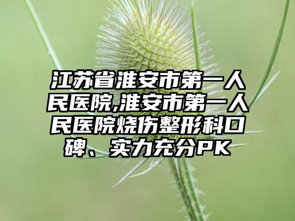 江苏省淮安市第一人民医院,淮安市第一人民医院烧伤整形科口碑、实力充分PK
