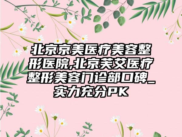 北京京美医疗美容整形医院,北京芙艾医疗整形美容门诊部口碑_实力充分PK