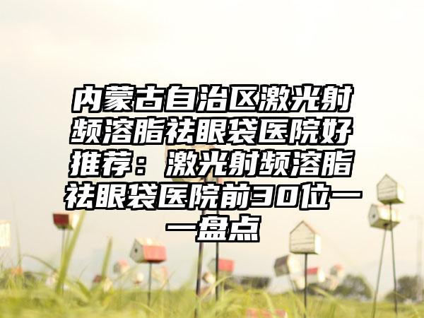 内蒙古自治区激光射频溶脂祛眼袋医院好推荐：激光射频溶脂祛眼袋医院前30位一一盘点