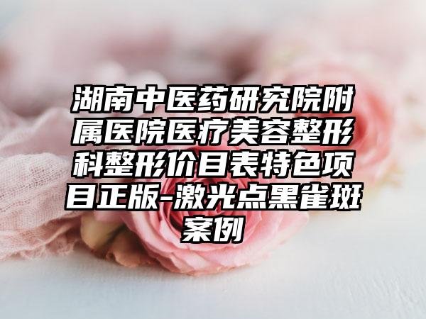 湖南中医药研究院附属医院医疗美容整形科整形价目表特色项目正版-激光点黑雀斑案例