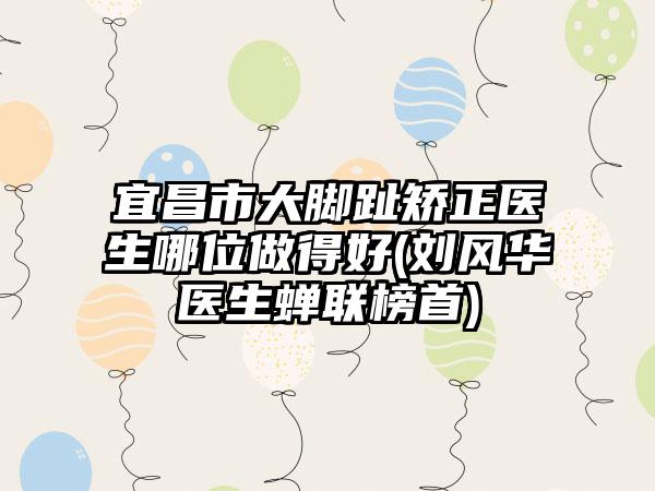 宜昌市大脚趾矫正医生哪位做得好(刘风华医生蝉联榜首)