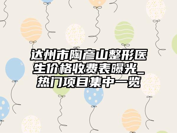 达州市陶彦山整形医生价格收费表曝光_热门项目集中一览