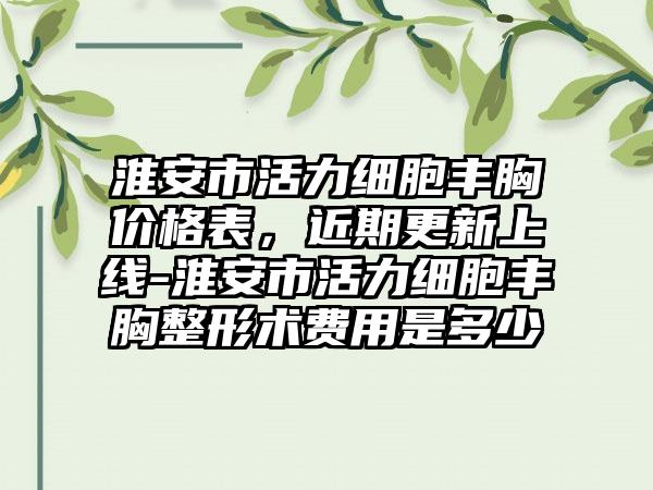 淮安市活力细胞丰胸价格表，近期更新上线-淮安市活力细胞丰胸整形术费用是多少