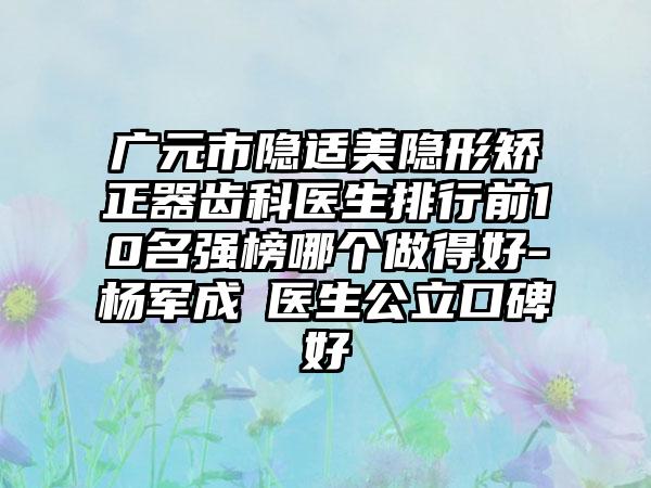广元市隐适美隐形矫正器齿科医生排行前10名强榜哪个做得好-杨军成‌医生公立口碑好