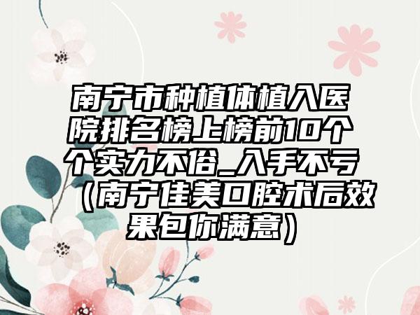 南宁市种植体植入医院排名榜上榜前10个个实力不俗_入手不亏（南宁佳美口腔术后效果包你满意）