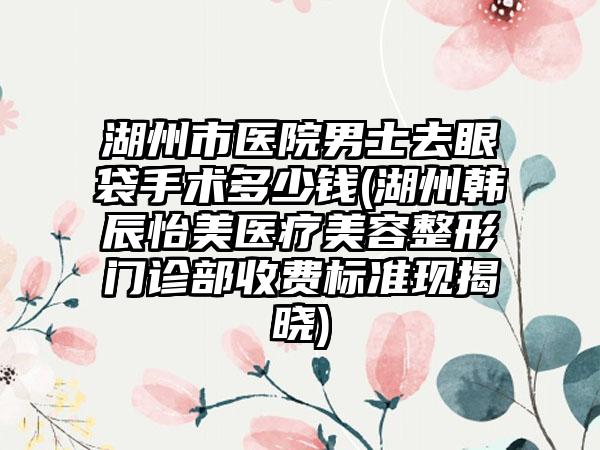 湖州市医院男士去眼袋手术多少钱(湖州韩辰怡美医疗美容整形门诊部收费标准现揭晓)