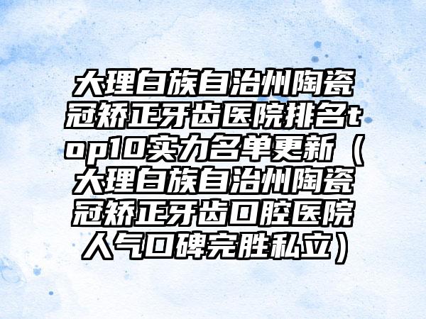 大理白族自治州陶瓷冠矫正牙齿医院排名top10实力名单更新（大理白族自治州陶瓷冠矫正牙齿口腔医院人气口碑完胜私立）