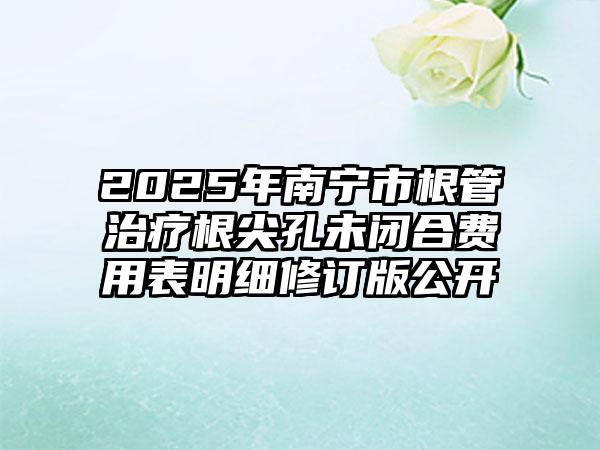 2025年南宁市根管治疗根尖孔未闭合费用表明细修订版公开