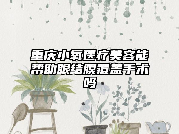 重庆小氧医疗美容能帮助眼结膜覆盖手术吗