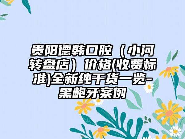 贵阳德韩口腔（小河转盘店）价格(收费标准)全新纯干货一览-黑龅牙案例