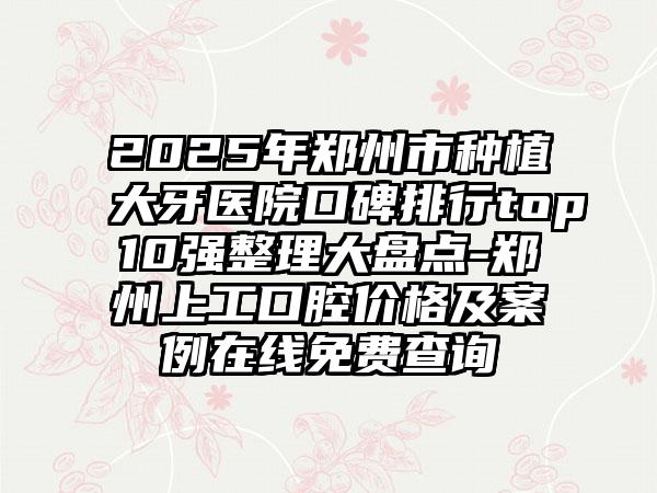 2025年郑州市种植大牙医院口碑排行top10强整理大盘点-郑州上工口腔价格及案例在线免费查询