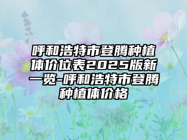 呼和浩特市登腾种植体价位表2025版新一览-呼和浩特市登腾种植体价格